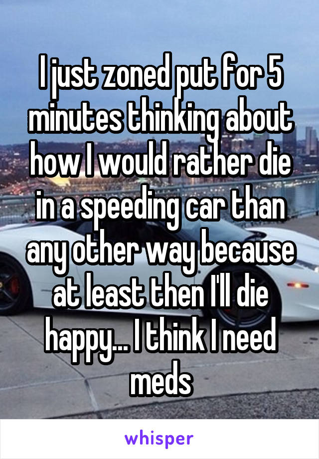 I just zoned put for 5 minutes thinking about how I would rather die in a speeding car than any other way because at least then I'll die happy... I think I need meds