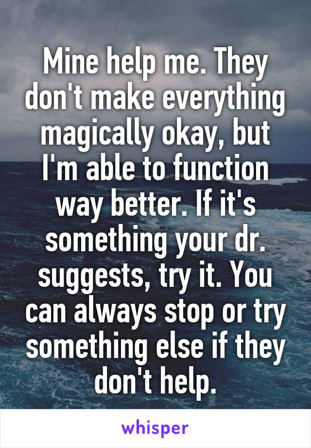 Mine help me. They don't make everything magically okay, but I'm able to function way better. If it's something your dr. suggests, try it. You can always stop or try something else if they don't help.