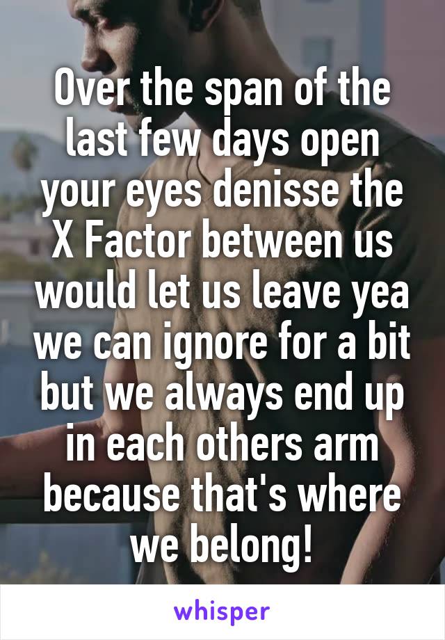 Over the span of the last few days open your eyes denisse the X Factor between us would let us leave yea we can ignore for a bit but we always end up in each others arm because that's where we belong!