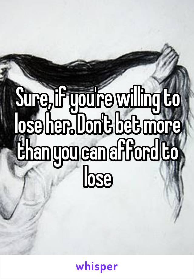 Sure, if you're willing to lose her. Don't bet more than you can afford to lose