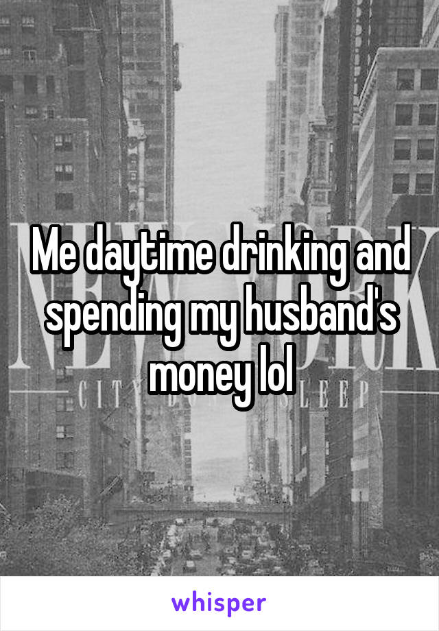 Me daytime drinking and spending my husband's money lol