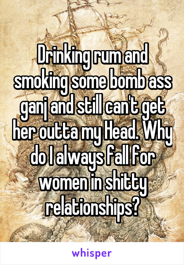 Drinking rum and smoking some bomb ass ganj and still can't get her outta my Head. Why do I always fall for women in shitty relationships?