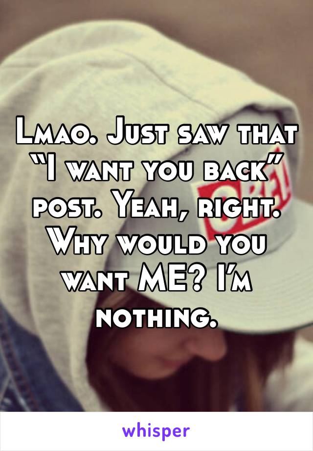 Lmao. Just saw that “I want you back” post. Yeah, right. Why would you want ME? I’m nothing.