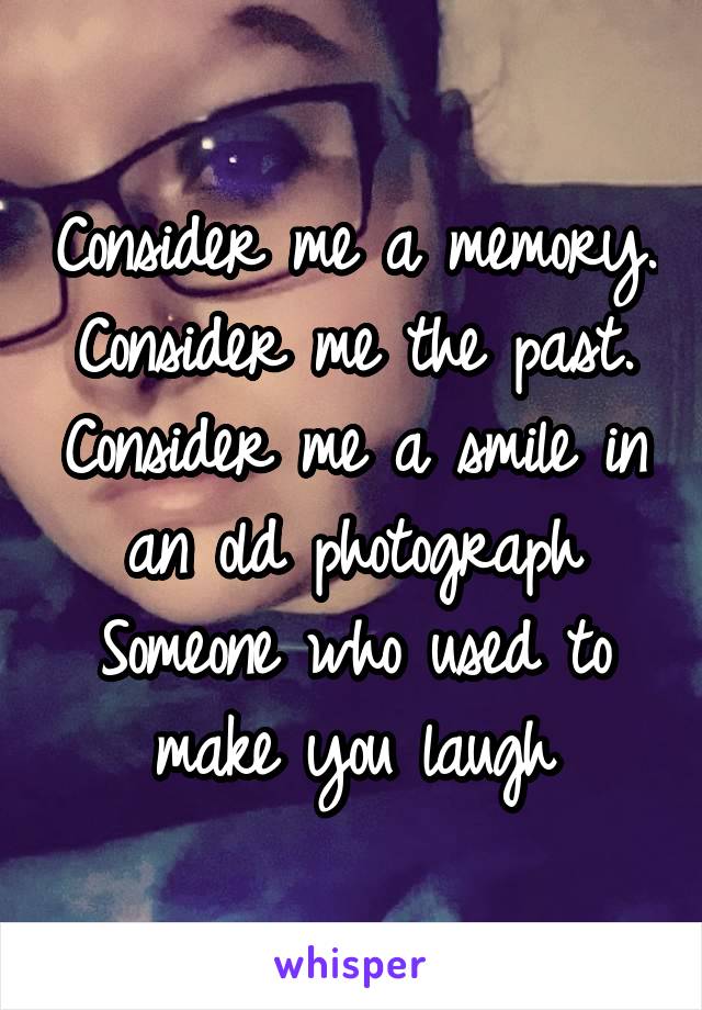 Consider me a memory.
Consider me the past.
Consider me a smile in an old photograph
Someone who used to make you laugh