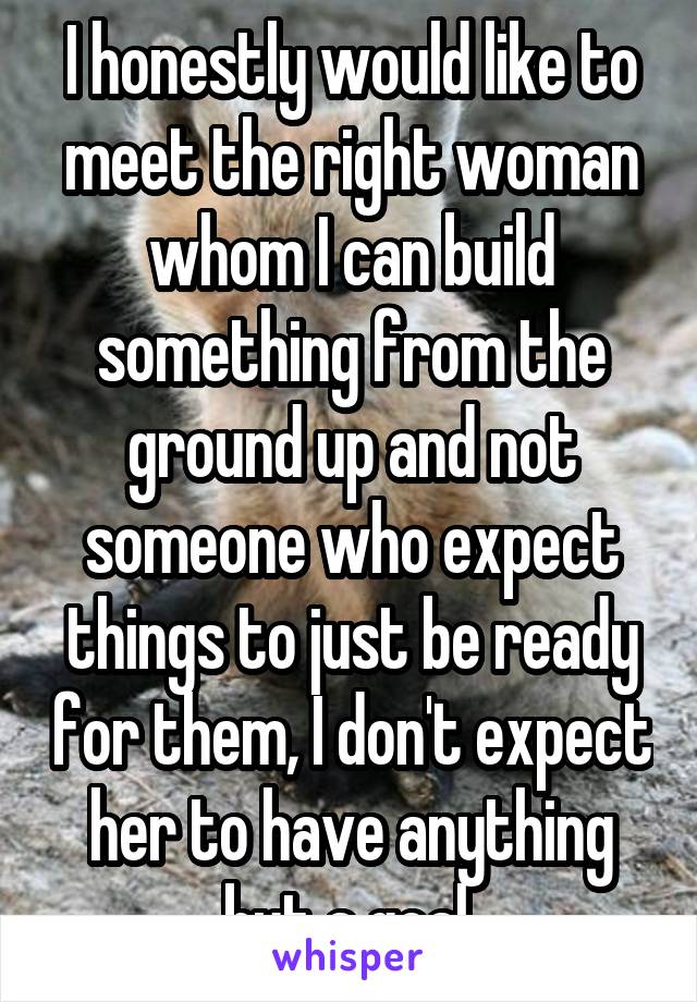I honestly would like to meet the right woman whom I can build something from the ground up and not someone who expect things to just be ready for them, I don't expect her to have anything but a goal 