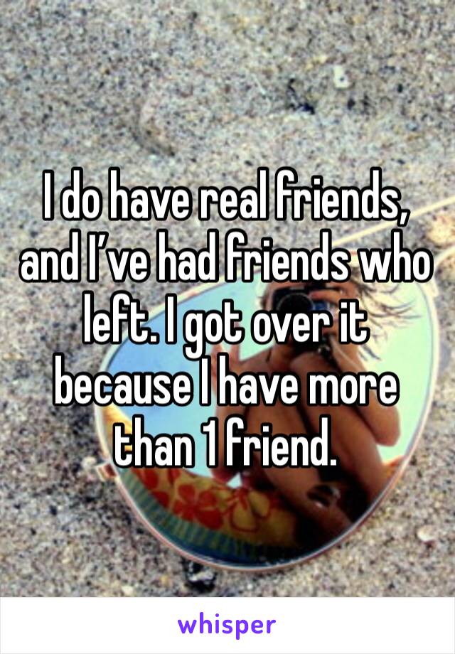 I do have real friends, and I’ve had friends who left. I got over it because I have more than 1 friend. 