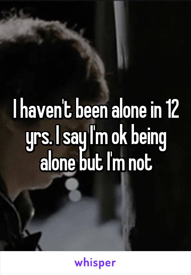 I haven't been alone in 12 yrs. I say I'm ok being alone but I'm not