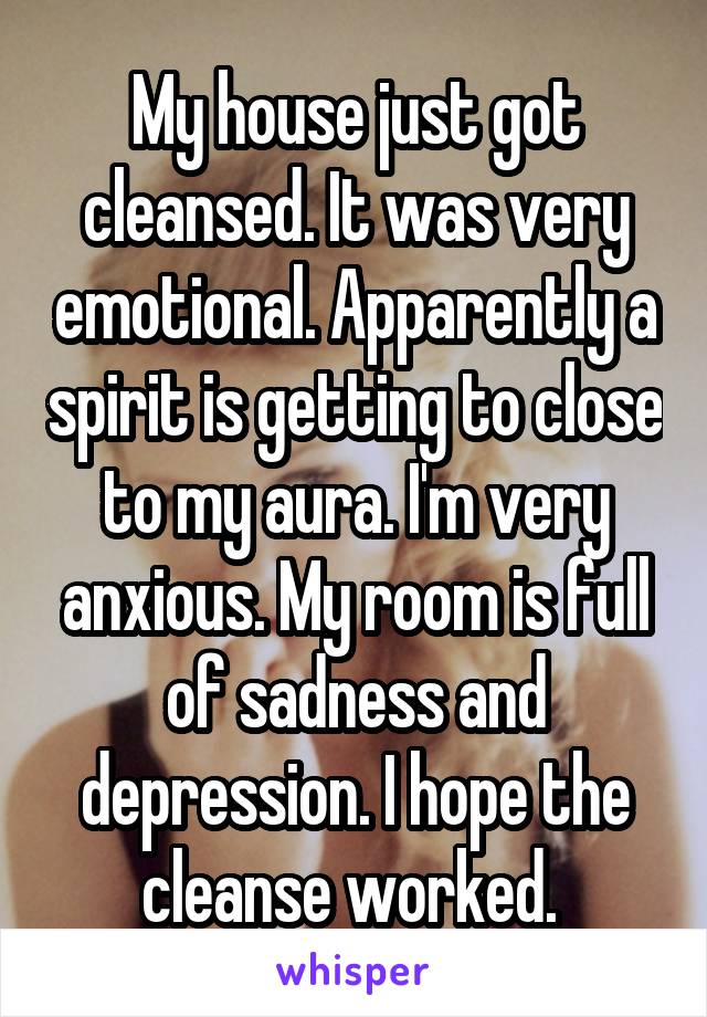 My house just got cleansed. It was very emotional. Apparently a spirit is getting to close to my aura. I'm very anxious. My room is full of sadness and depression. I hope the cleanse worked. 