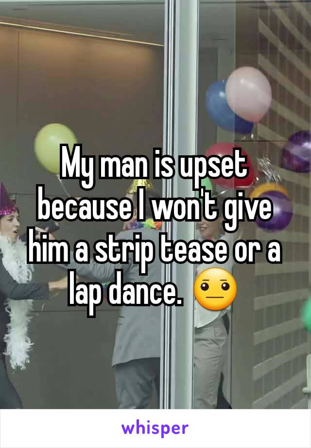 My man is upset because I won't give him a strip tease or a lap dance. 😐