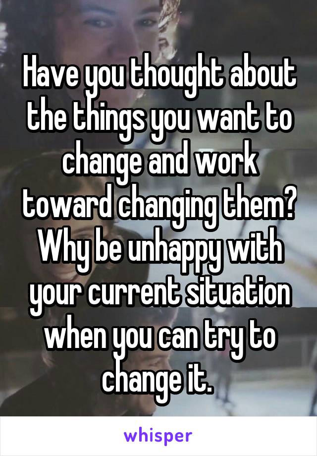 Have you thought about the things you want to change and work toward changing them? Why be unhappy with your current situation when you can try to change it. 