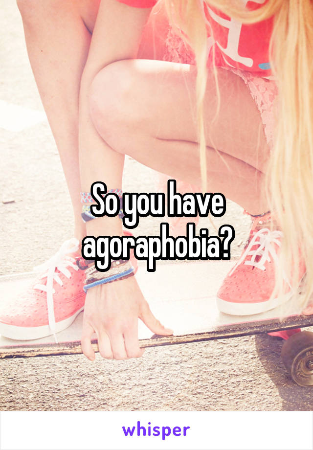 So you have agoraphobia?