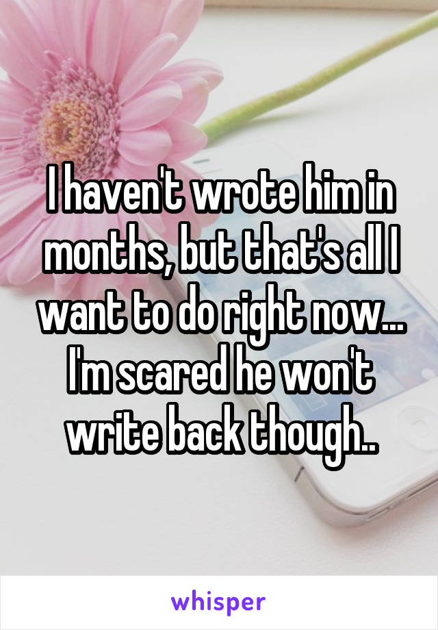 I haven't wrote him in months, but that's all I want to do right now... I'm scared he won't write back though..