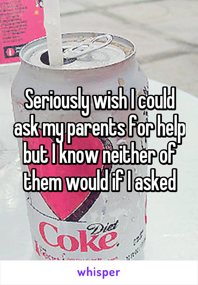 Seriously wish I could ask my parents for help but I know neither of them would if I asked