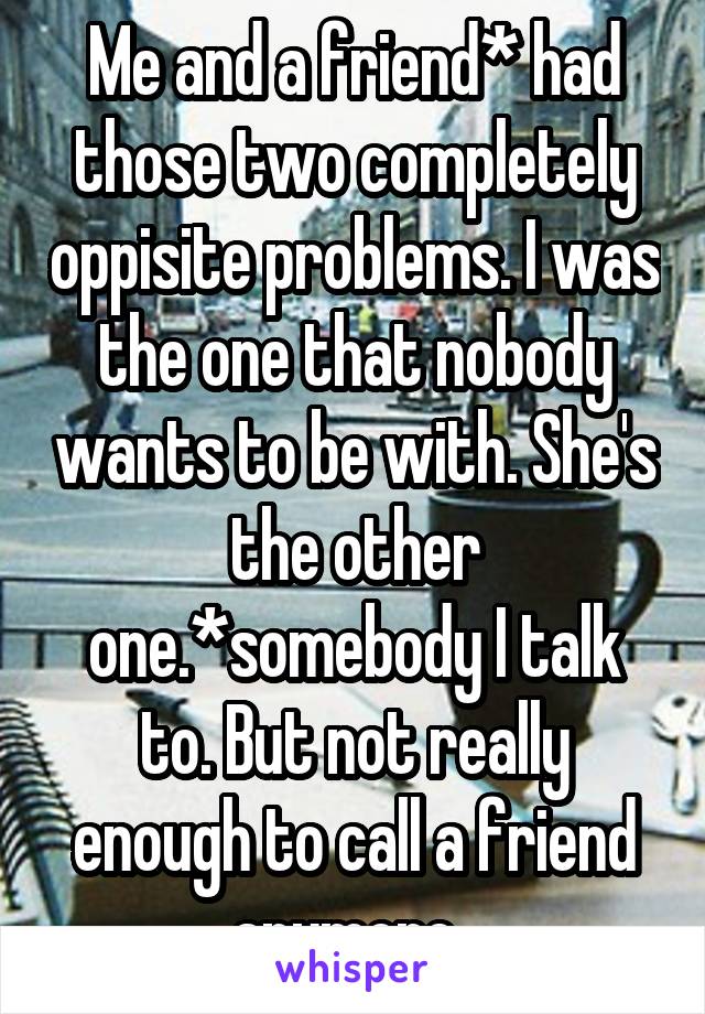 Me and a friend* had those two completely oppisite problems. I was the one that nobody wants to be with. She's the other one.*somebody I talk to. But not really enough to call a friend anymore. 