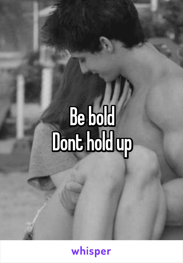 Be bold
Dont hold up