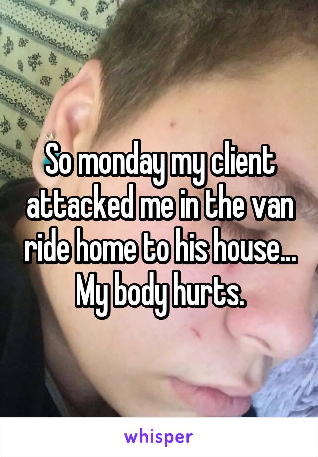 So monday my client attacked me in the van ride home to his house... My body hurts.