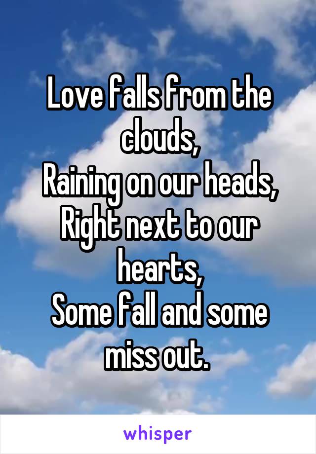 Love falls from the clouds,
Raining on our heads,
Right next to our hearts,
Some fall and some miss out. 