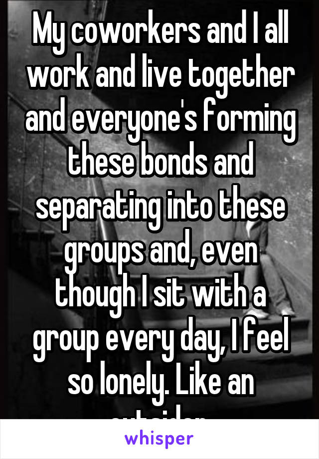 My coworkers and I all work and live together and everyone's forming these bonds and separating into these groups and, even though I sit with a group every day, I feel so lonely. Like an outsider.