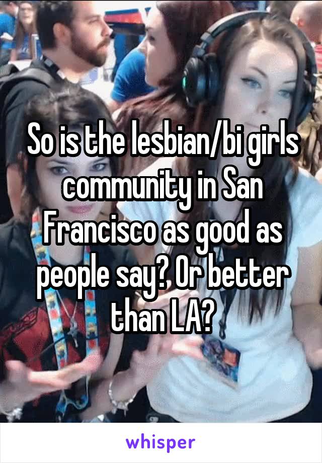 So is the lesbian/bi girls community in San Francisco as good as people say? Or better than LA?