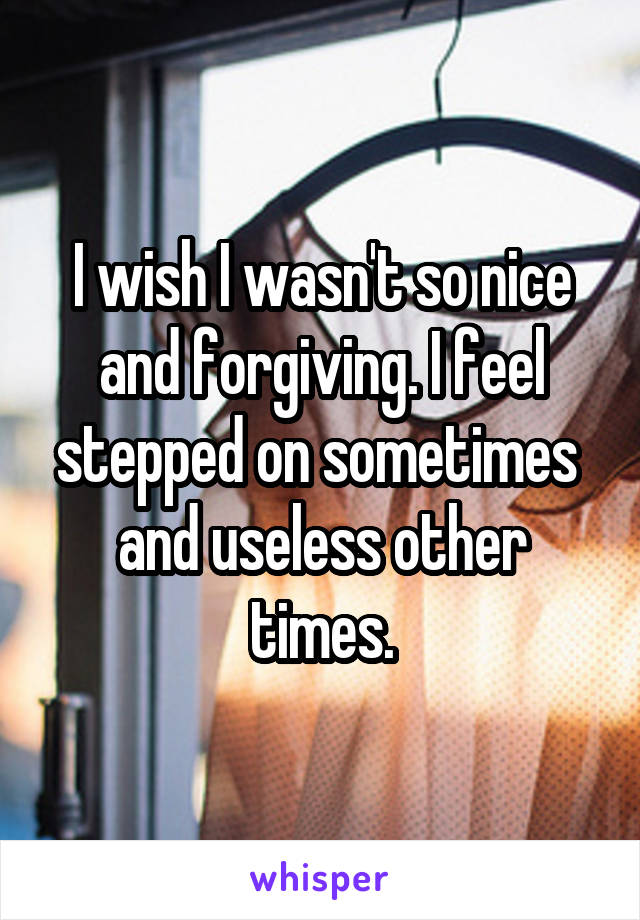 I wish I wasn't so nice and forgiving. I feel stepped on sometimes  and useless other times.