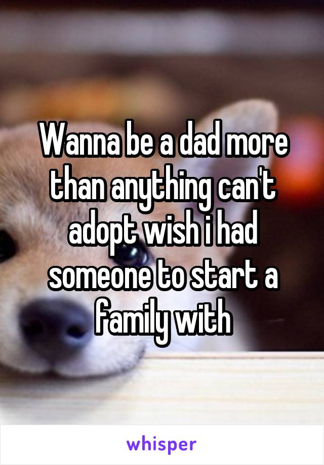 Wanna be a dad more than anything can't adopt wish i had someone to start a family with