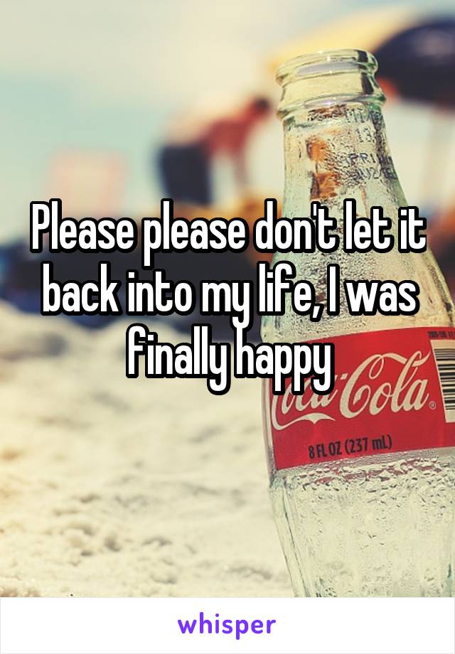 Please please don't let it back into my life, I was finally happy
