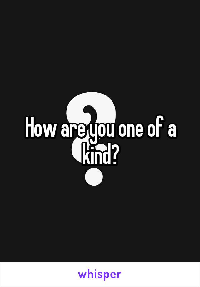 How are you one of a kind?