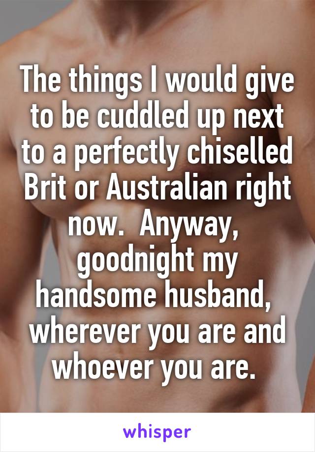 The things I would give to be cuddled up next to a perfectly chiselled Brit or Australian right now.  Anyway,  goodnight my handsome husband,  wherever you are and whoever you are. 