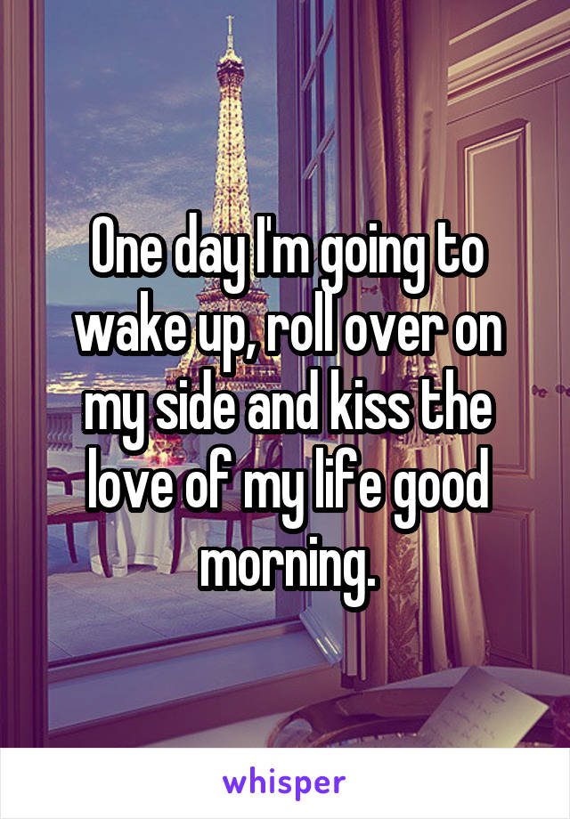 One day I'm going to wake up, roll over on my side and kiss the love of my life good morning.