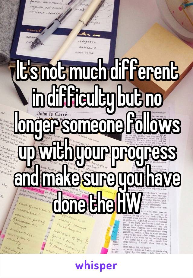It's not much different in difficulty but no longer someone follows up with your progress and make sure you have done the HW