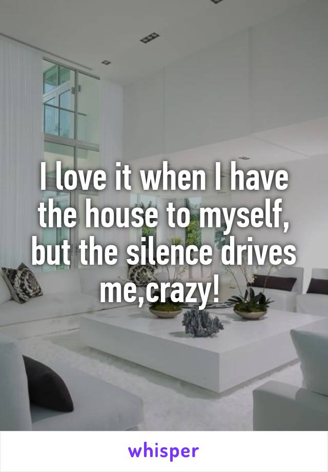 I love it when I have the house to myself, but the silence drives me,crazy! 