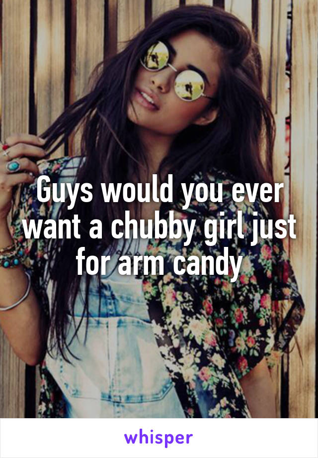 Guys would you ever want a chubby girl just for arm candy