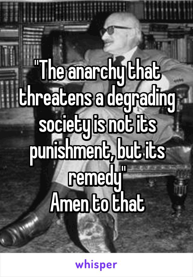 "The anarchy that threatens a degrading society is not its punishment, but its remedy"
Amen to that