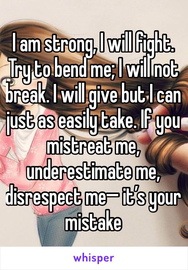 I am strong, I will fight. Try to bend me; I will not break. I will give but I can just as easily take. If you mistreat me, underestimate me, disrespect me— it’s your mistake