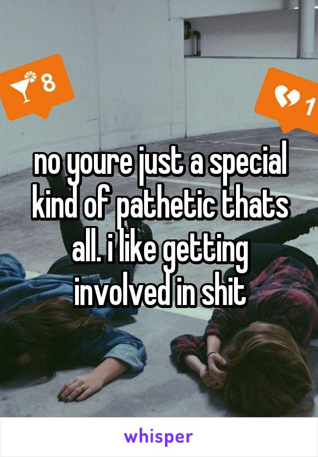 no youre just a special kind of pathetic thats all. i like getting involved in shit