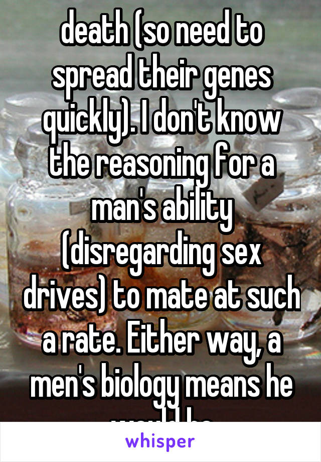 death (so need to spread their genes quickly). I don't know the reasoning for a man's ability (disregarding sex drives) to mate at such a rate. Either way, a men's biology means he would be