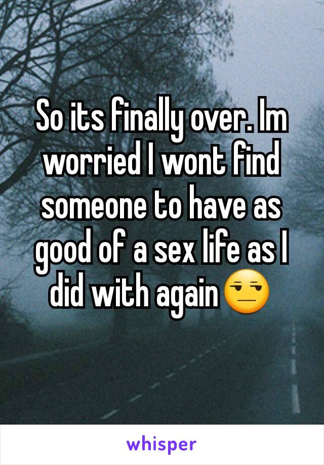 So its finally over. Im worried I wont find someone to have as good of a sex life as I did with again😒