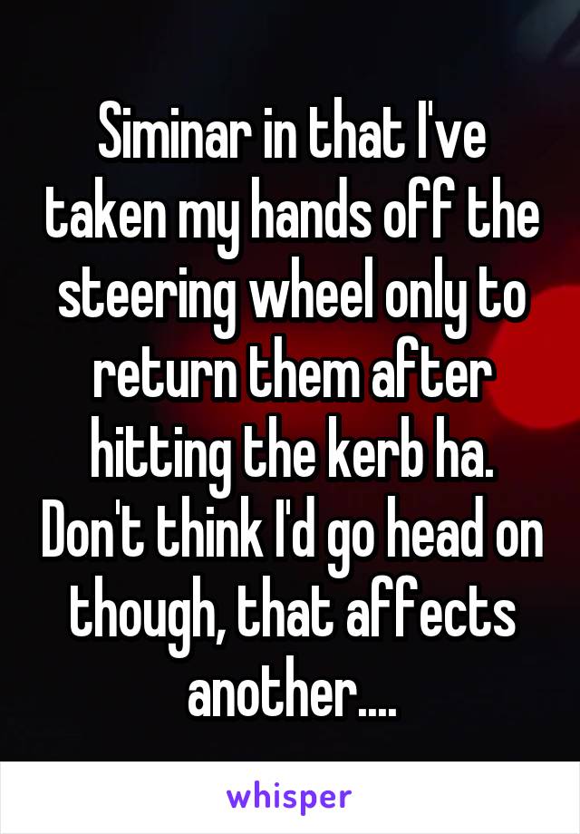 Siminar in that I've taken my hands off the steering wheel only to return them after hitting the kerb ha. Don't think I'd go head on though, that affects another....