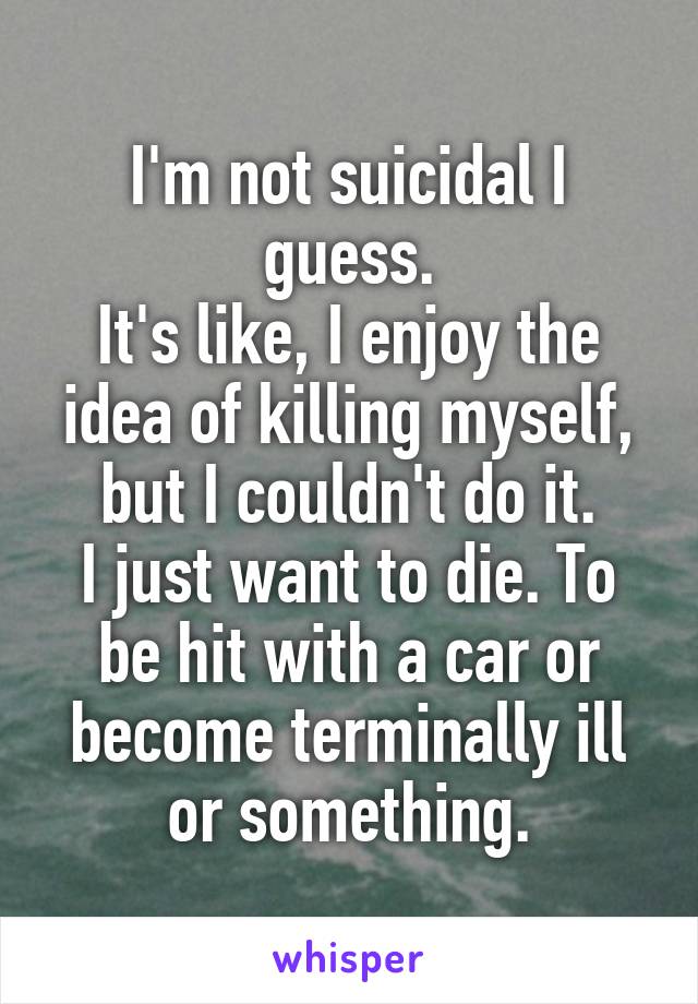 I'm not suicidal I guess.
It's like, I enjoy the idea of killing myself, but I couldn't do it.
I just want to die. To be hit with a car or become terminally ill or something.