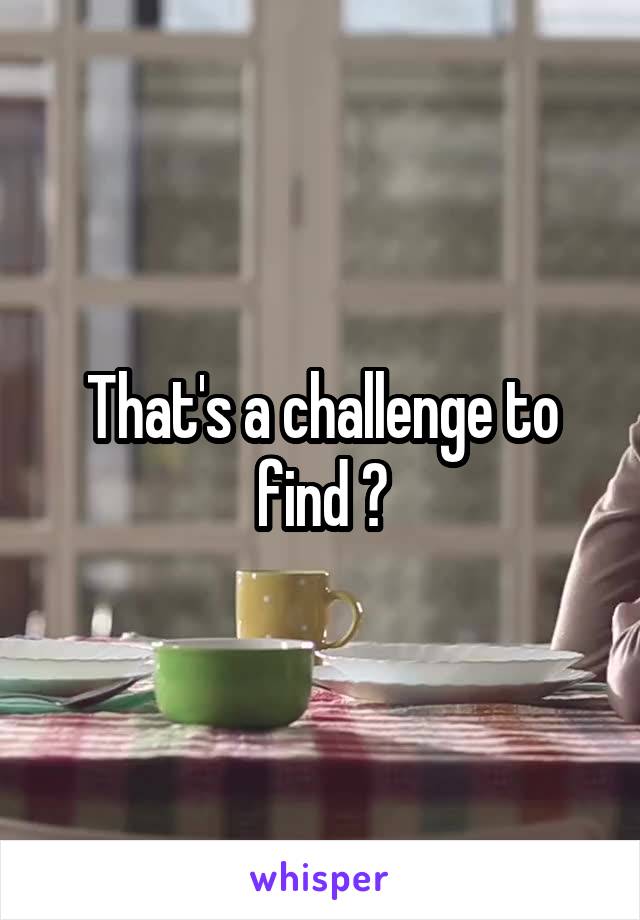 That's a challenge to find ?