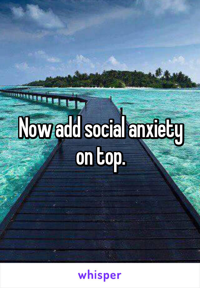 Now add social anxiety on top.