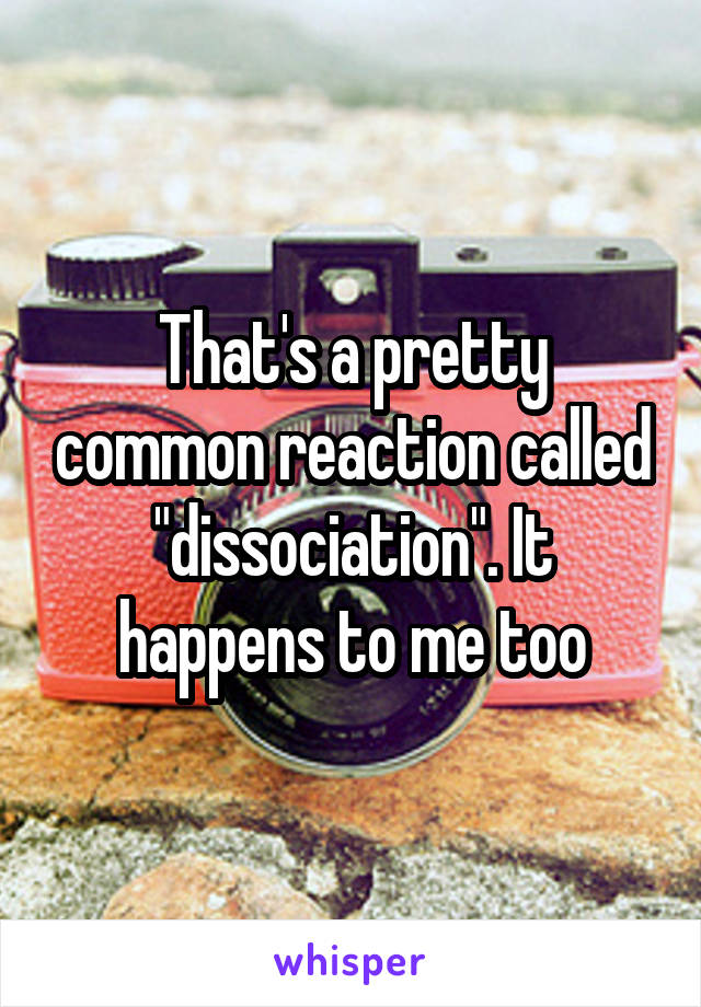 That's a pretty common reaction called "dissociation". It happens to me too