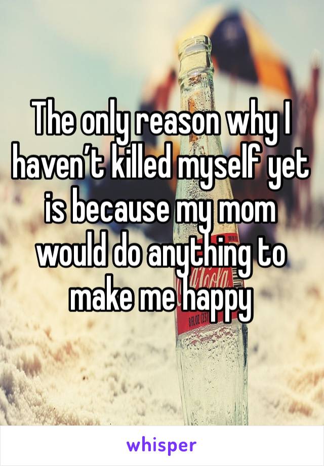 The only reason why I haven’t killed myself yet is because my mom would do anything to make me happy 