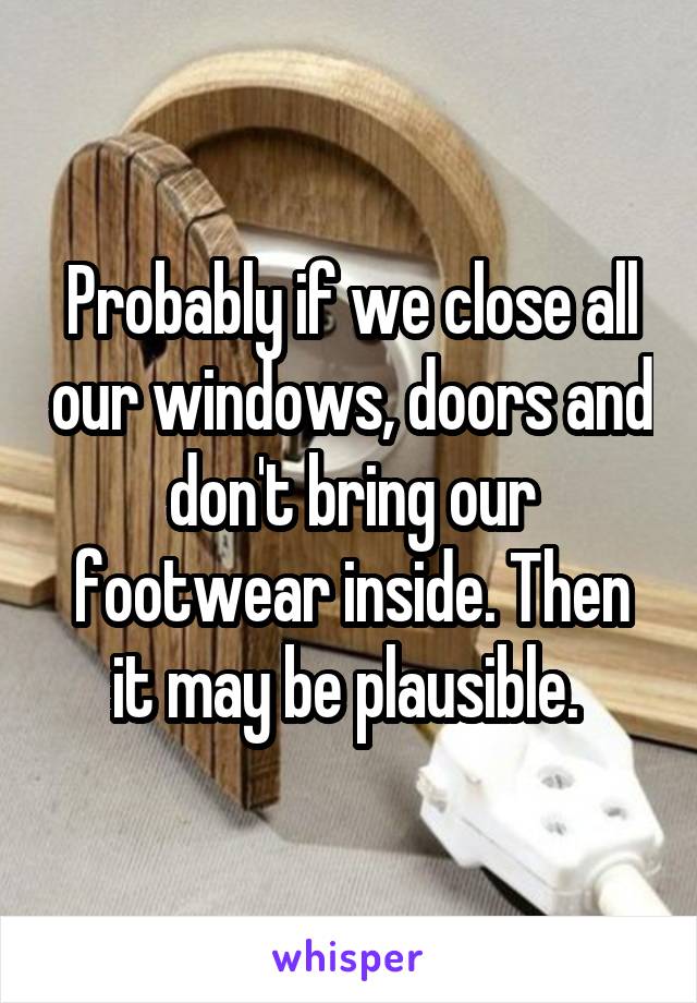 Probably if we close all our windows, doors and don't bring our footwear inside. Then it may be plausible. 
