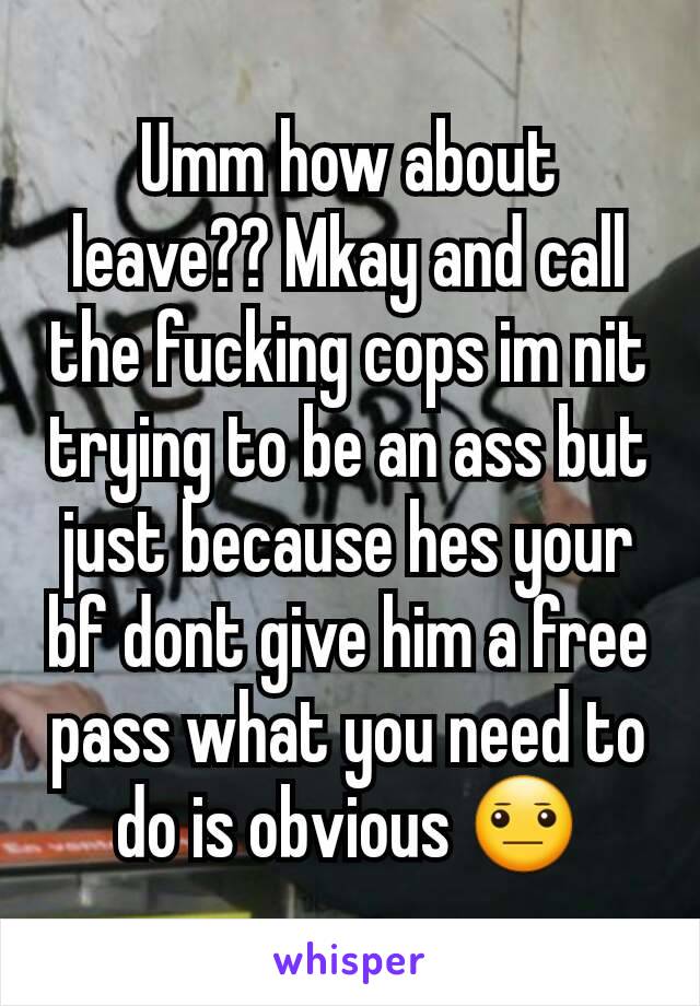 Umm how about leave?? Mkay and call the fucking cops im nit trying to be an ass but just because hes your bf dont give him a free pass what you need to do is obvious 😐