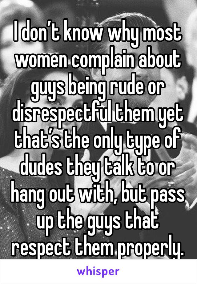 I don’t know why most women complain about guys being rude or disrespectful them yet that’s the only type of dudes they talk to or hang out with, but pass up the guys that respect them properly. 