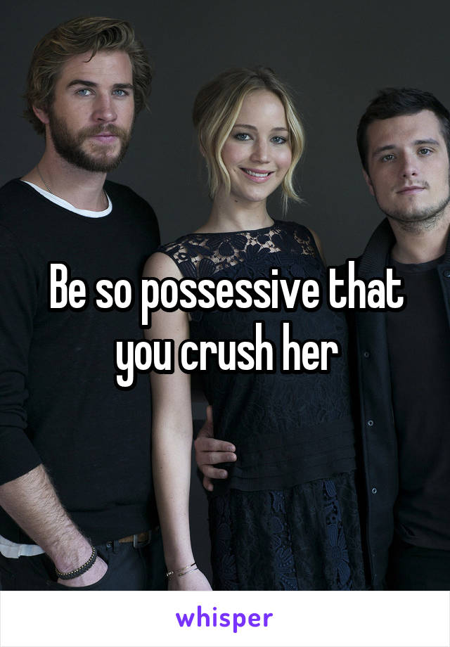 Be so possessive that you crush her