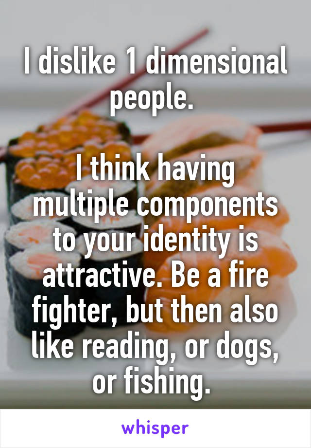 I dislike 1 dimensional people. 

I think having multiple components to your identity is attractive. Be a fire fighter, but then also like reading, or dogs, or fishing. 