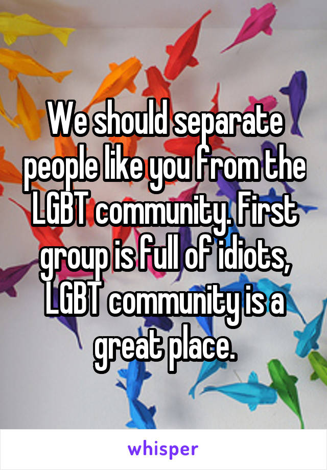 We should separate people like you from the LGBT community. First group is full of idiots, LGBT community is a great place.