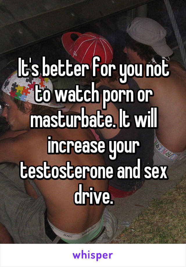 It's better for you not to watch porn or masturbate. It will increase your testosterone and sex drive.